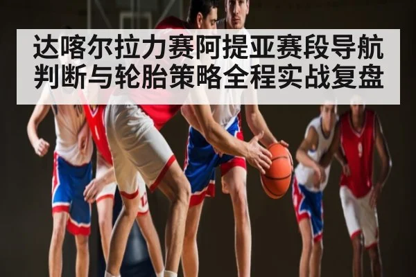 达喀尔拉力赛阿提亚赛段导航判断与轮胎策略全程实战复盘