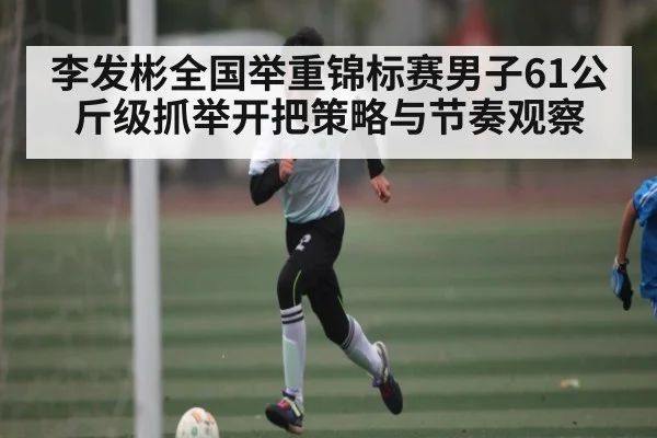 李发彬全国举重锦标赛男子61公斤级抓举开把策略与节奏观察